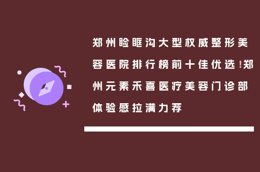 郑州睑眶沟大型权威整形美容医院排行榜前十佳优选！郑州元素禾喜医疗美容门诊部体验感拉满力荐