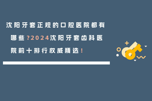沈阳牙套正规的口腔医院都有哪些？2024沈阳牙套齿科医院前十排行权威精选！