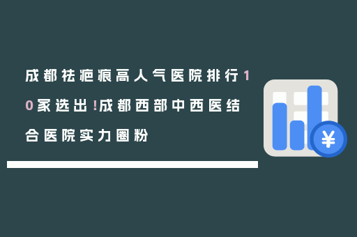 成都祛疤痕高人气医院排行10家选出！成都西部中西医结合医院实力圈粉