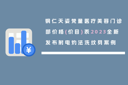 铜仁天姿梵童医疗美容门诊部价格(价目)表2023全新发布附电灼法洗纹身案例