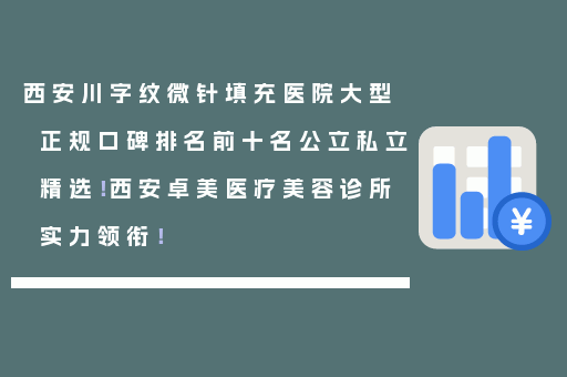 西安川字纹微针填充医院大型正规口碑排名前十名公立私立精选！西安卓美医疗美容诊所实力领衔！