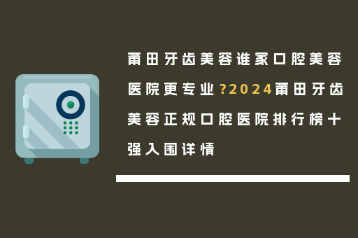 莆田牙齿美容谁家口腔美容医院更专业？2024莆田牙齿美容正规口腔医院排行榜十强入围详情