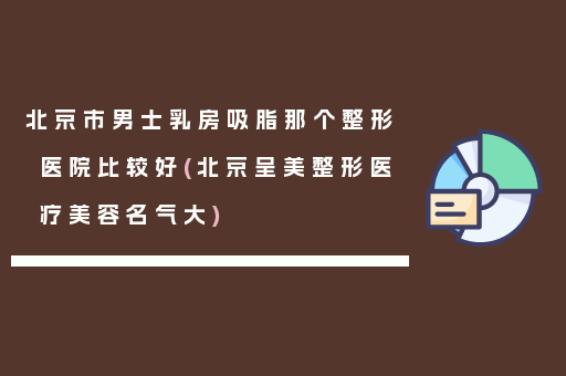 北京市男士乳房吸脂那个整形医院比较好(北京呈美整形医疗美容名气大)