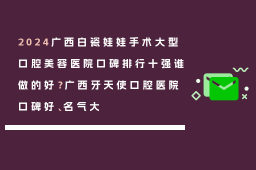 2024广西白瓷娃娃手术大型口腔美容医院口碑排行十强谁做的好？广西牙天使口腔医院口碑好、名气大