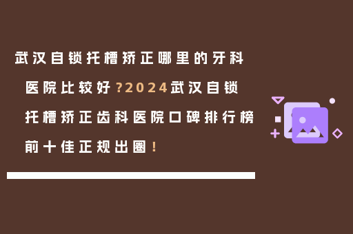 武汉自锁托槽矫正哪里的牙科医院比较好？2024武汉自锁托槽矫正齿科医院口碑排行榜前十佳正规出圈！
