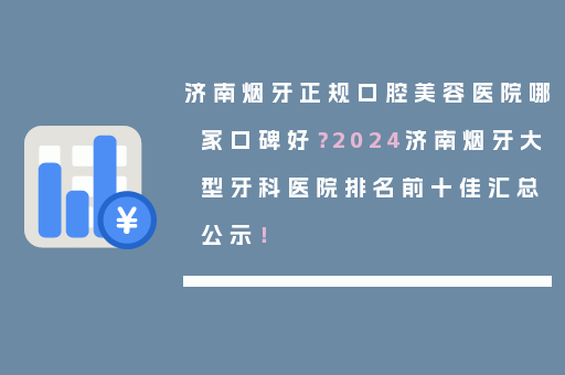 济南烟牙正规口腔美容医院哪家口碑好？2024济南烟牙大型牙科医院排名前十佳汇总公示！