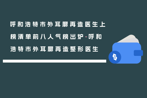 呼和浩特市外耳廓再造医生上榜清单前八人气榜出炉-呼和浩特市外耳廓再造整形医生