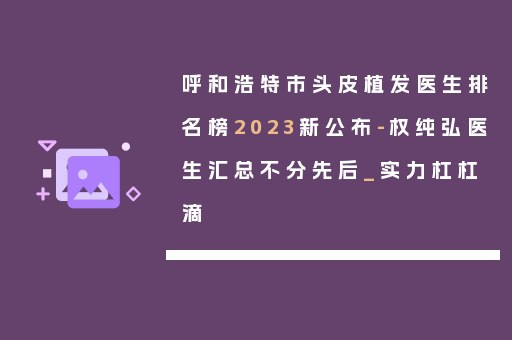 呼和浩特市头皮植发医生排名榜2023新公布-权纯弘医生汇总不分先后_实力杠杠滴
