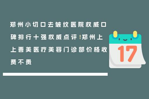 郑州小切口去皱纹医院权威口碑排行十强权威点评！郑州上上善美医疗美容门诊部价格收费不贵