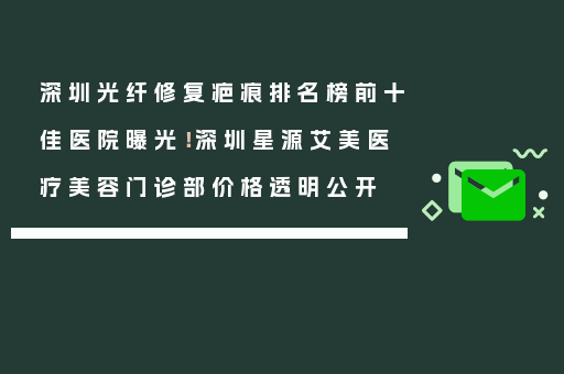 深圳光纤修复疤痕排名榜前十佳医院曝光！深圳星源艾美医疗美容门诊部价格透明公开