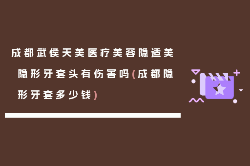 成都武侯天美医疗美容隐适美隐形牙套头有伤害吗(成都隐形牙套多少钱)