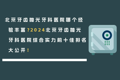 北京牙齿抛光牙科医院哪个经验丰富？2024北京牙齿抛光牙科医院综合实力前十佳排名大公开！