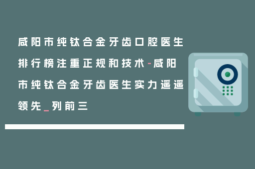 咸阳市纯钛合金牙齿口腔医生排行榜注重正规和技术-咸阳市纯钛合金牙齿医生实力遥遥领先_列前三