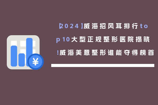 【2024】威海招风耳排行top10大型正规整形医院揭晓！威海美意整形谁能夺得榜首