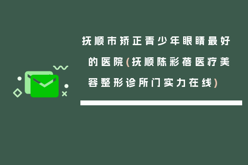 抚顺市矫正青少年眼睛最好的医院(抚顺陈彩蓓医疗美容整形诊所门实力在线)