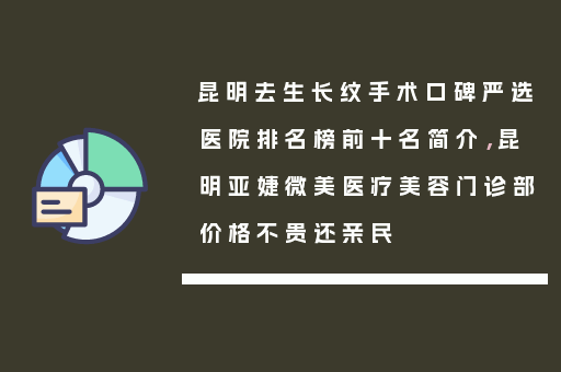 昆明去生长纹手术口碑严选医院排名榜前十名简介，昆明亚婕微美医疗美容门诊部价格不贵还亲民