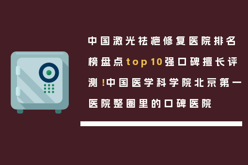 中国激光祛疤修复医院排名榜盘点top10强口碑擅长评测！中国医学科学院北京第一医院整圈里的口碑医院