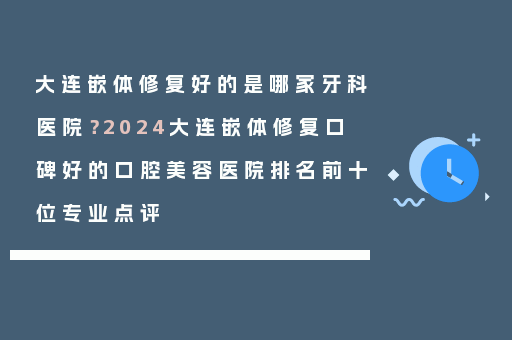 大连嵌体修复好的是哪家牙科医院？2024大连嵌体修复口碑好的口腔美容医院排名前十位专业点评