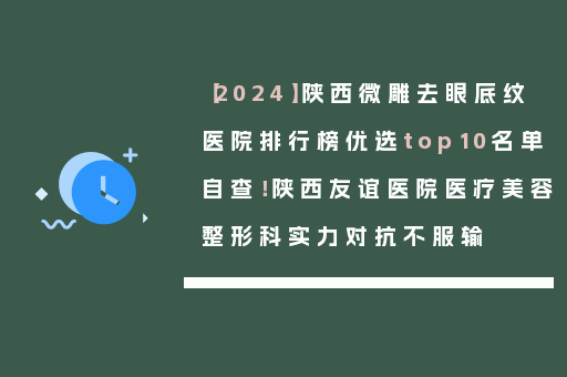 【2024】陕西微雕去眼底纹医院排行榜优选top10名单自查！陕西友谊医院医疗美容整形科实力对抗不服输