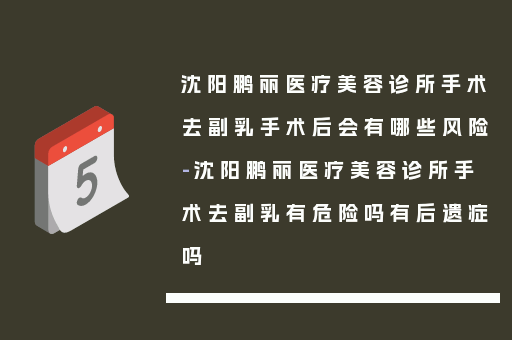 沈阳鹏丽医疗美容诊所手术去副乳手术后会有哪些风险-沈阳鹏丽医疗美容诊所手术去副乳有危险吗有后遗症吗