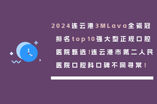 2024连云港3MLava全瓷冠排名top10强大型正规口腔医院甄选！连云港市第二人民医院口腔科口碑不同寻常！