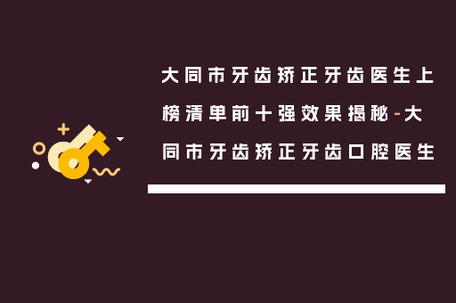 大同市牙齿矫正牙齿医生上榜清单前十强效果揭秘-大同市牙齿矫正牙齿口腔医生