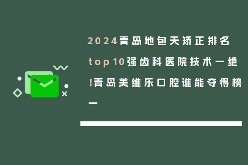 2024青岛地包天矫正排名top10强齿科医院技术一绝！青岛美维乐口腔谁能夺得榜一