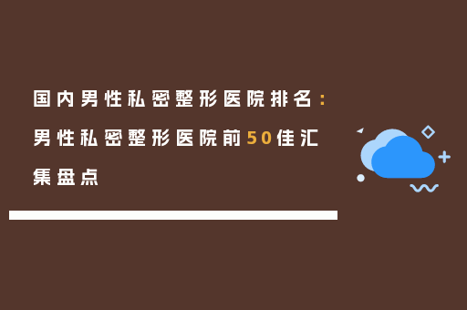 国内男性私密整形医院排名：男性私密整形医院前50佳汇集盘点