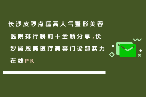 长沙皮秒点痣高人气整形美容医院排行榜前十全新分享，长沙黛恩美医疗美容门诊部实力在线PK