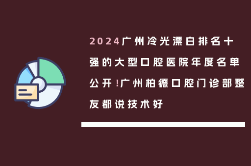 2024广州冷光漂白排名十强的大型口腔医院年度名单公开！广州柏德口腔门诊部整友都说技术好