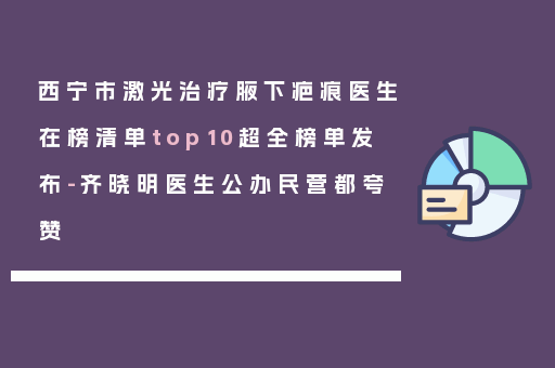 西宁市激光治疗腋下疤痕医生在榜清单top10超全榜单发布-齐晓明医生公办民营都夸赞