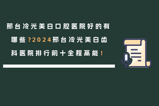 邢台冷光美白口腔医院好的有哪些？2024邢台冷光美白齿科医院排行前十全程高能！