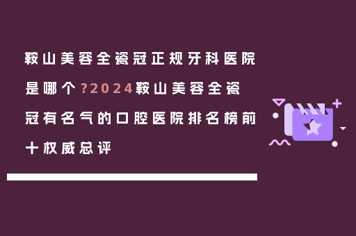 鞍山美容全瓷冠正规牙科医院是哪个？2024鞍山美容全瓷冠有名气的口腔医院排名榜前十权威总评