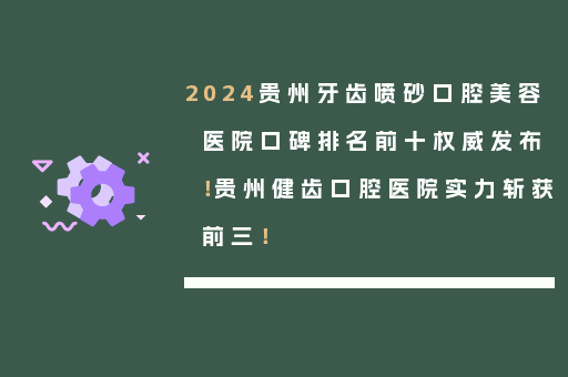 2024贵州牙齿喷砂口腔美容医院口碑排名前十权威发布！贵州健齿口腔医院实力斩获前三！