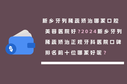 新乡牙列稀疏矫治哪家口腔美容医院好？2024新乡牙列稀疏矫治正规牙科医院口碑排名前十位哪家好呢？