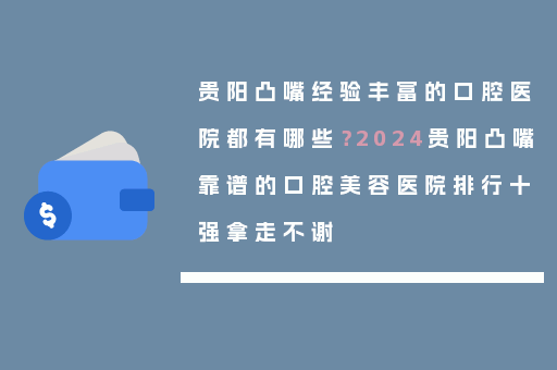 贵阳凸嘴经验丰富的口腔医院都有哪些？2024贵阳凸嘴靠谱的口腔美容医院排行十强拿走不谢