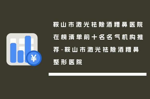 鞍山市激光祛除酒糟鼻医院在榜清单前十名名气机构推荐-鞍山市激光祛除酒糟鼻整形医院