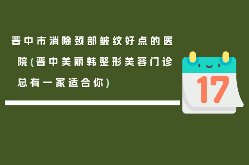 晋中市消除颈部皱纹好点的医院(晋中美丽韩整形美容门诊总有一家适合你)