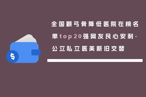 全国颧弓骨降低医院在榜名单top20强网友良心安利-公立私立医美新旧交替