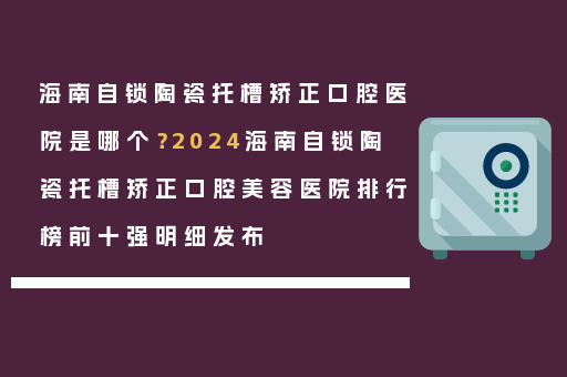 海南自锁陶瓷托槽矫正口腔医院是哪个？2024海南自锁陶瓷托槽矫正口腔美容医院排行榜前十强明细发布