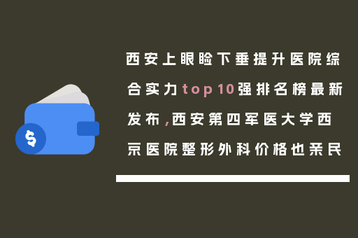 西安上眼睑下垂提升医院综合实力top10强排名榜最新发布，西安第四军医大学西京医院整形外科价格也亲民