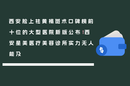 西安脸上祛黄褐斑术口碑榜前十位的大型医院新版公布！西安星美医疗美容诊所实力无人能及