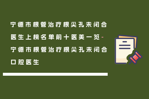 宁德市根管治疗根尖孔未闭合医生上榜名单前十医美一览-宁德市根管治疗根尖孔未闭合口腔医生