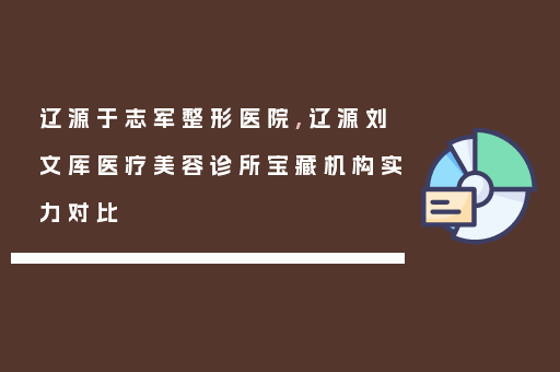 辽源于志军整形医院,辽源刘文库医疗美容诊所宝藏机构实力对比