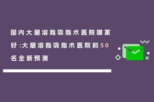 国内大腿溶脂吸脂术医院哪家好：大腿溶脂吸脂术医院前50名全新预测