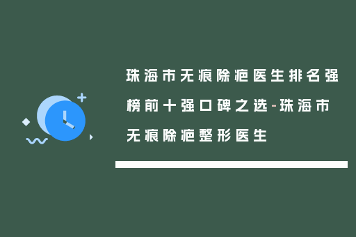 珠海市无痕除疤医生排名强榜前十强口碑之选-珠海市无痕除疤整形医生