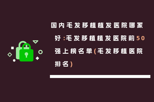 国内毛发移植植发医院哪家好：毛发移植植发医院前50强上榜名单(毛发移植医院排名)