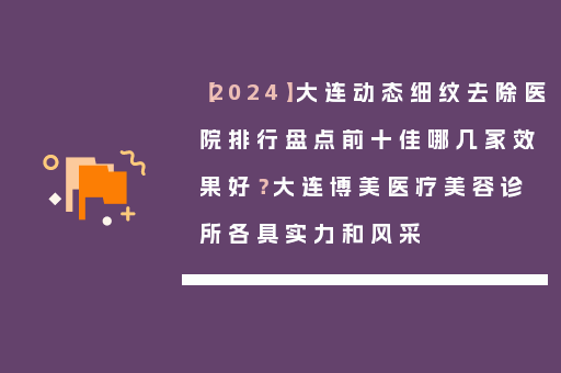 【2024】大连动态细纹去除医院排行盘点前十佳哪几家效果好？大连博美医疗美容诊所各具实力和风采
