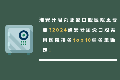 淮安牙周炎哪家口腔医院更专业？2024淮安牙周炎口腔美容医院排名top10强名单确定！