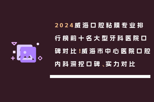 2024威海口腔粘膜专业排行榜前十名大型牙科医院口碑对比！威海市中心医院口腔内科深挖口碑、实力对比
